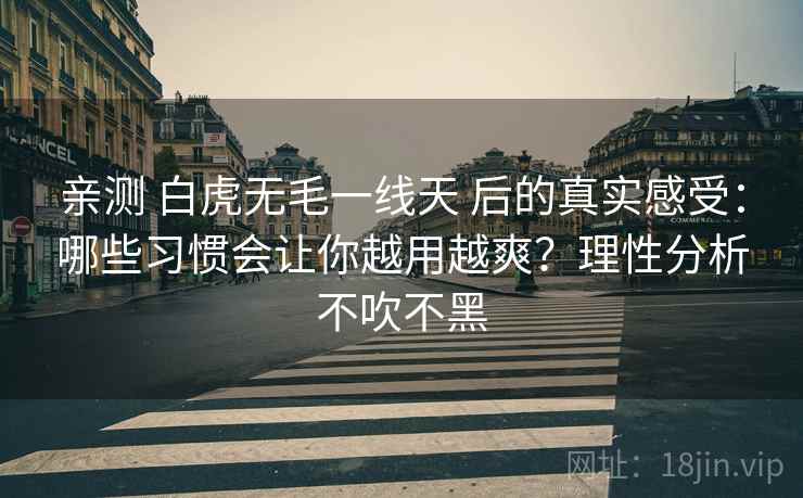亲测 白虎无毛一线天 后的真实感受：哪些习惯会让你越用越爽？理性分析不吹不黑
