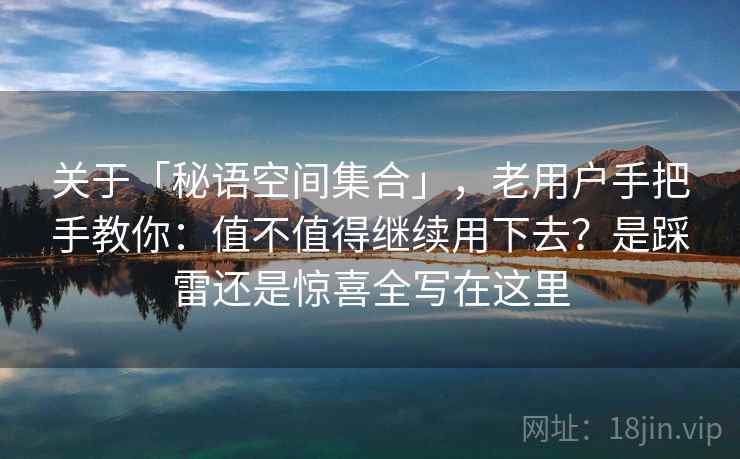 关于「秘语空间集合」，老用户手把手教你：值不值得继续用下去？是踩雷还是惊喜全写在这里