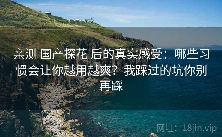 亲测 国产探花 后的真实感受:哪些习惯会让你越用越爽?我踩过的坑你别再踩 亲测 国产探花 后的真实感受:哪些习惯会让你越用越爽?我踩过的坑你别再踩