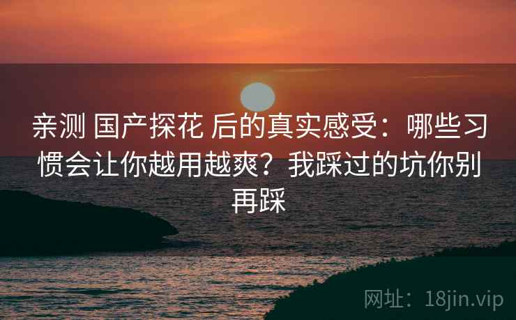 亲测 国产探花 后的真实感受:哪些习惯会让你越用越爽?我踩过的坑你别再踩 亲测 国产探花 后的真实感受:哪些习惯会让你越用越爽?我踩过的坑你别再踩