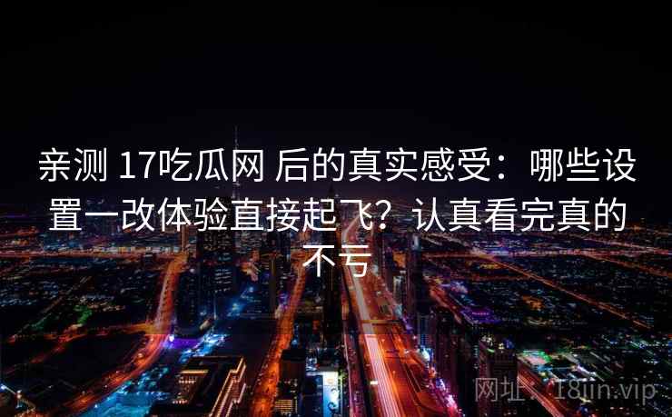 亲测 17吃瓜网 后的真实感受:哪些设置一改体验直接起飞?认真看完真的不亏 亲测 17吃瓜网 后的真实感受:哪些设置一改体验直接起飞?认真看完真的不亏