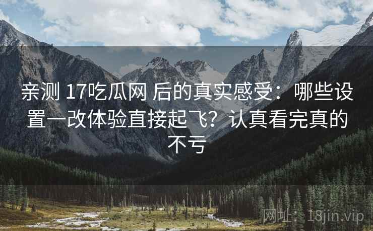 亲测 17吃瓜网 后的真实感受:哪些设置一改体验直接起飞?认真看完真的不亏 亲测 17吃瓜网 后的真实感受:哪些设置一改体验直接起飞?认真看完真的不亏