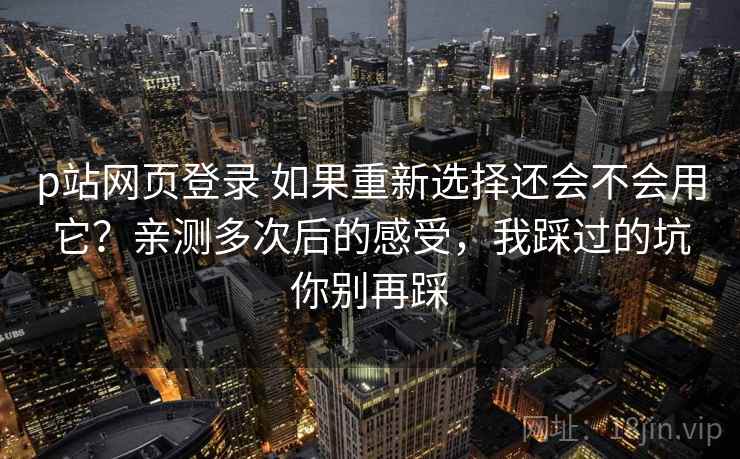 p站网页登录 如果重新选择还会不会用它？亲测多次后的感受，我踩过的坑你别再踩