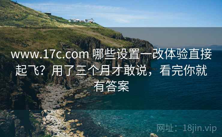 www.17c.com 哪些设置一改体验直接起飞?用了三个月才敢说,看完你就有答案 www.17c.com 哪些设置一改体验直接起飞?用了三个月才敢说,看完你就有答案