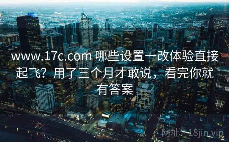 www.17c.com 哪些设置一改体验直接起飞?用了三个月才敢说,看完你就有答案 www.17c.com 哪些设置一改体验直接起飞?用了三个月才敢说,看完你就有答案