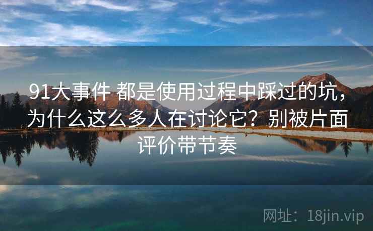 91大事件 都是使用过程中踩过的坑,为什么这么多人在讨论它?别被片面评价带节奏 91大事件 都是使用过程中踩过的坑,为什么这么多人在讨论它?别被片面评价带节奏