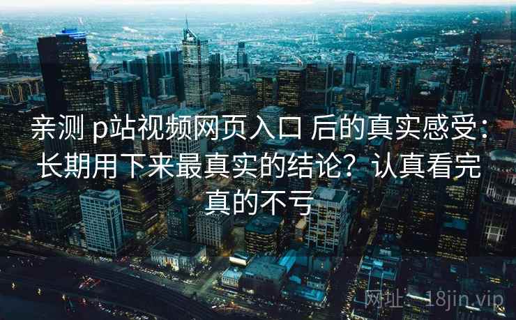 亲测 p站视频网页入口 后的真实感受：长期用下来最真实的结论？认真看完真的不亏