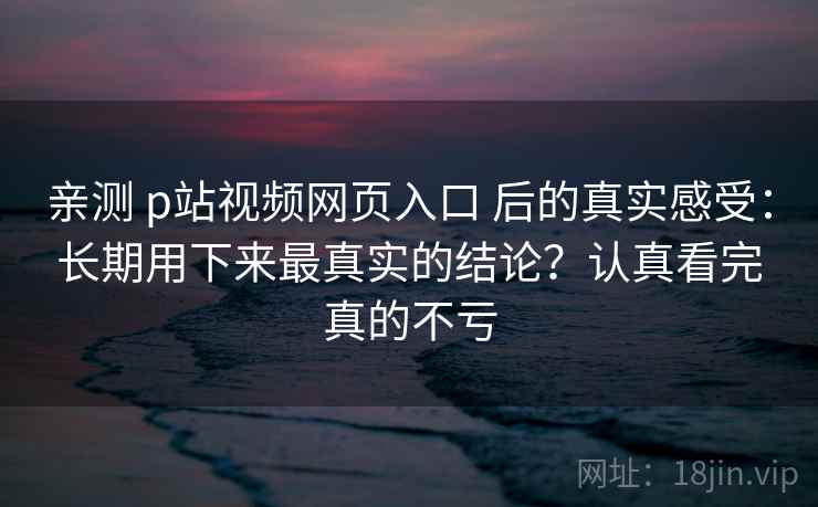 亲测 p站视频网页入口 后的真实感受：长期用下来最真实的结论？认真看完真的不亏