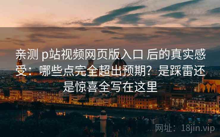 亲测 p站视频网页版入口 后的真实感受：哪些点完全超出预期？是踩雷还是惊喜全写在这里