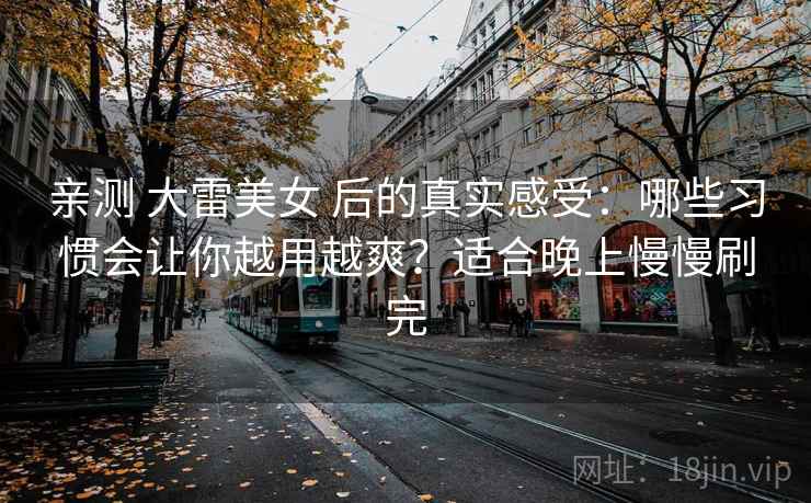 亲测 大雷美女 后的真实感受：哪些习惯会让你越用越爽？适合晚上慢慢刷完
