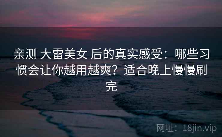 亲测 大雷美女 后的真实感受：哪些习惯会让你越用越爽？适合晚上慢慢刷完