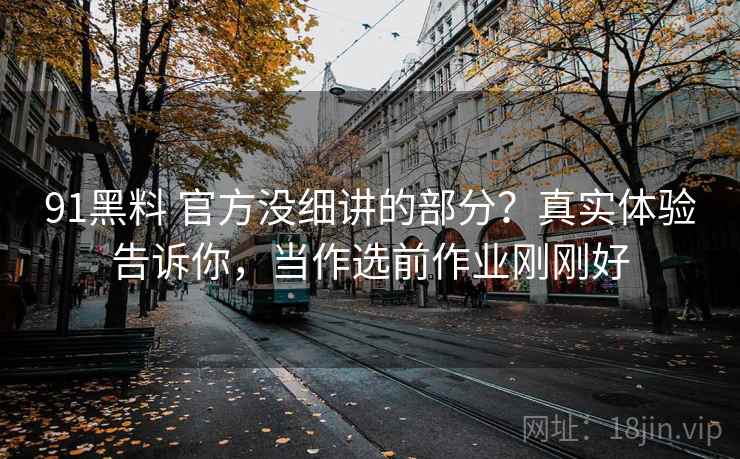 91黑料 官方没细讲的部分？真实体验告诉你，当作选前作业刚刚好