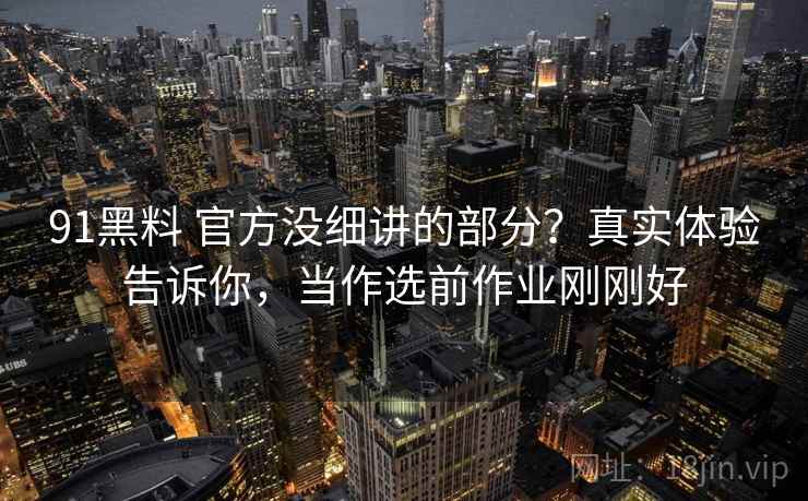 91黑料 官方没细讲的部分？真实体验告诉你，当作选前作业刚刚好