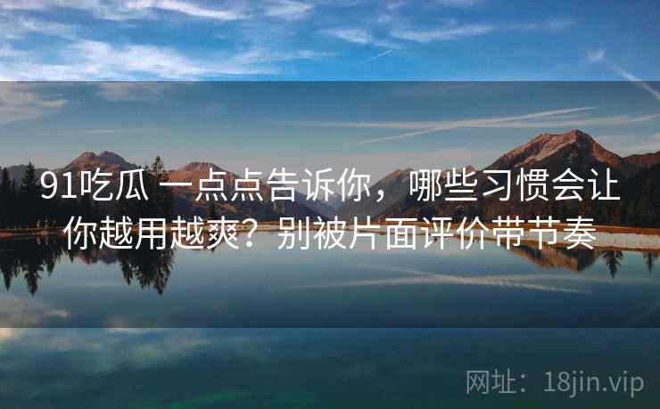 91吃瓜 一点点告诉你，哪些习惯会让你越用越爽？别被片面评价带节奏