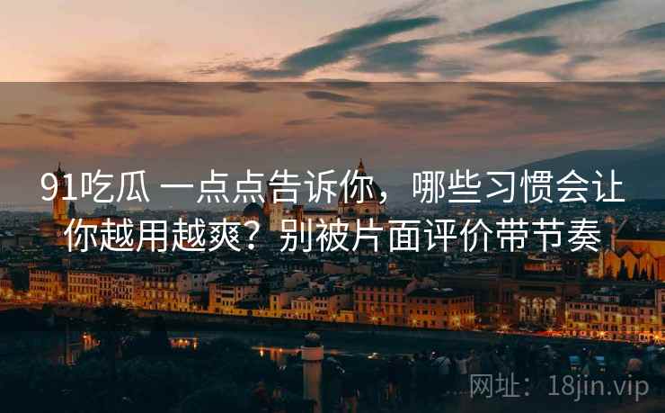 91吃瓜 一点点告诉你，哪些习惯会让你越用越爽？别被片面评价带节奏