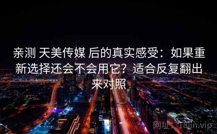 亲测 天美传媒 后的真实感受：如果重新选择还会不会用它？适合反复翻出来对照