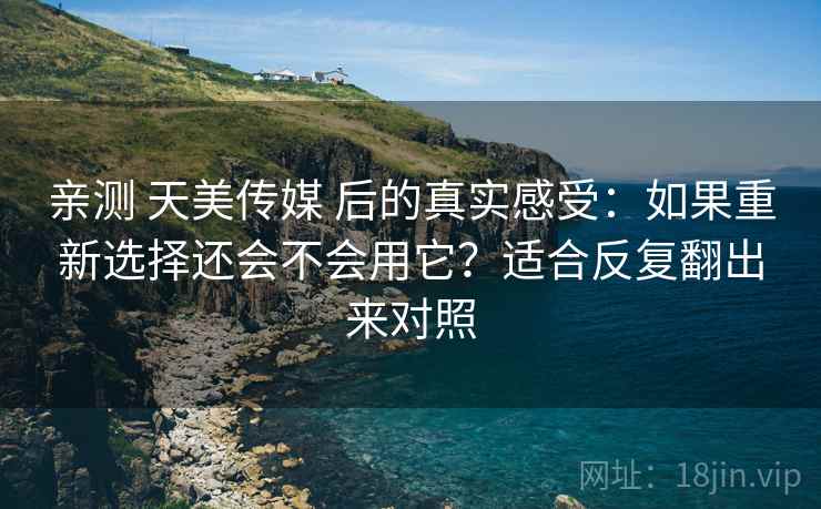 亲测 天美传媒 后的真实感受：如果重新选择还会不会用它？适合反复翻出来对照