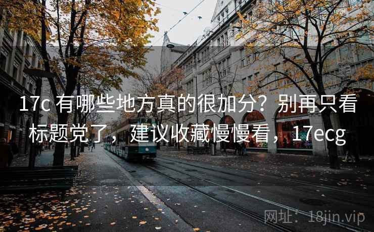 17c 有哪些地方真的很加分？别再只看标题党了，建议收藏慢慢看，17ecg