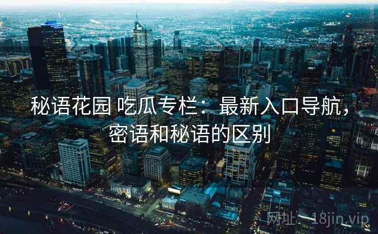 秘语花园 吃瓜专栏：最新入口导航，密语和秘语的区别