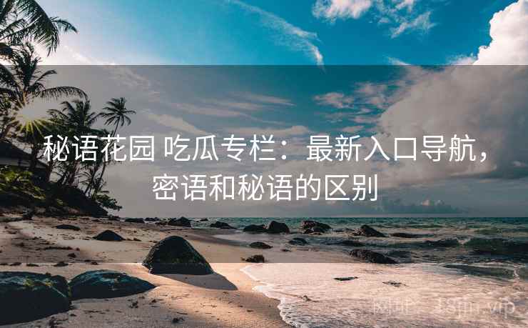 秘语花园 吃瓜专栏：最新入口导航，密语和秘语的区别