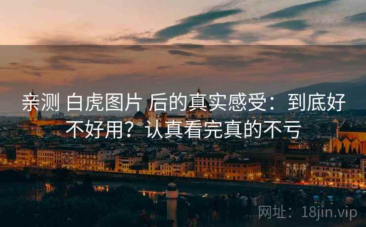 亲测 白虎图片 后的真实感受：到底好不好用？认真看完真的不亏