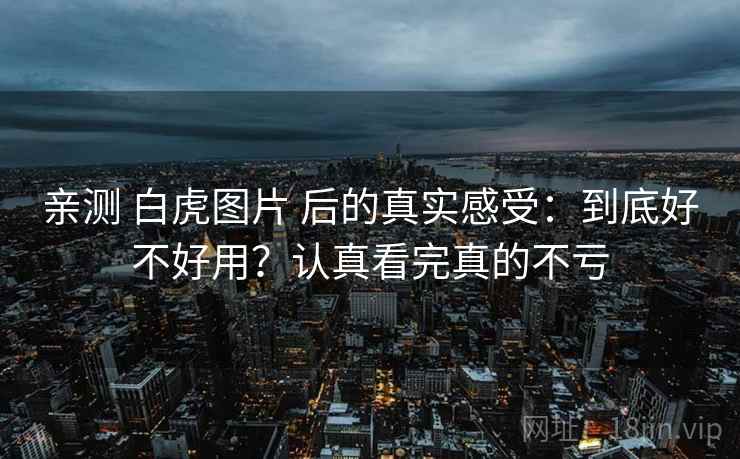 亲测 白虎图片 后的真实感受：到底好不好用？认真看完真的不亏