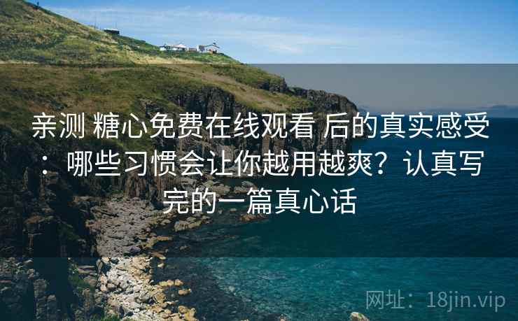 亲测 糖心免费在线观看 后的真实感受：哪些习惯会让你越用越爽？认真写完的一篇真心话