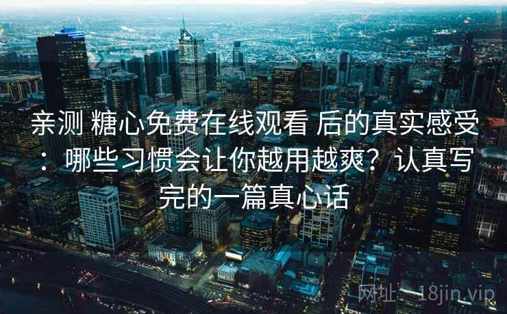 亲测 糖心免费在线观看 后的真实感受：哪些习惯会让你越用越爽？认真写完的一篇真心话