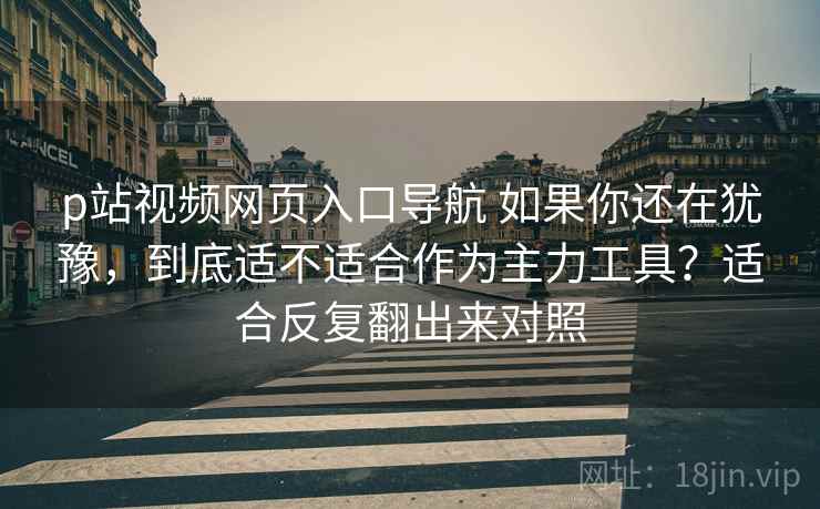 p站视频网页入口导航 如果你还在犹豫，到底适不适合作为主力工具？适合反复翻出来对照