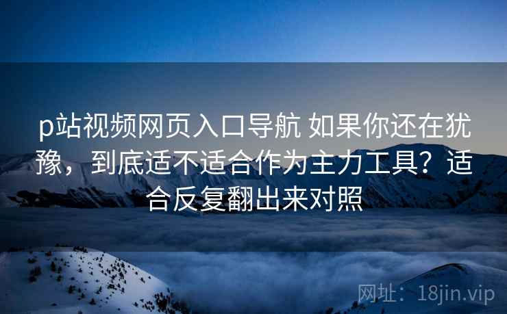 p站视频网页入口导航 如果你还在犹豫，到底适不适合作为主力工具？适合反复翻出来对照