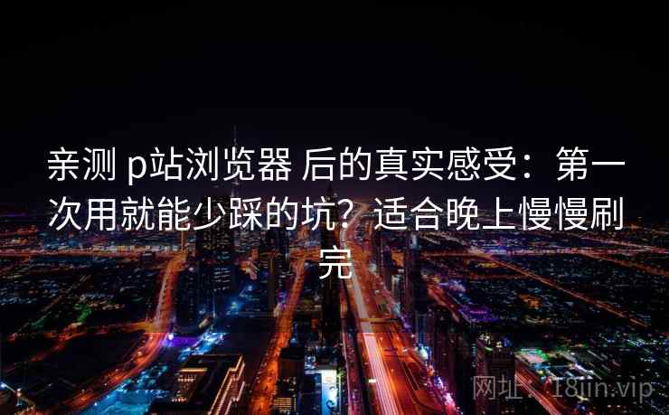 亲测 p站浏览器 后的真实感受:第一次用就能少踩的坑?适合晚上慢慢刷完 亲测 p站浏览器 后的真实感受:第一次用就能少踩的坑?适合晚上慢慢刷完