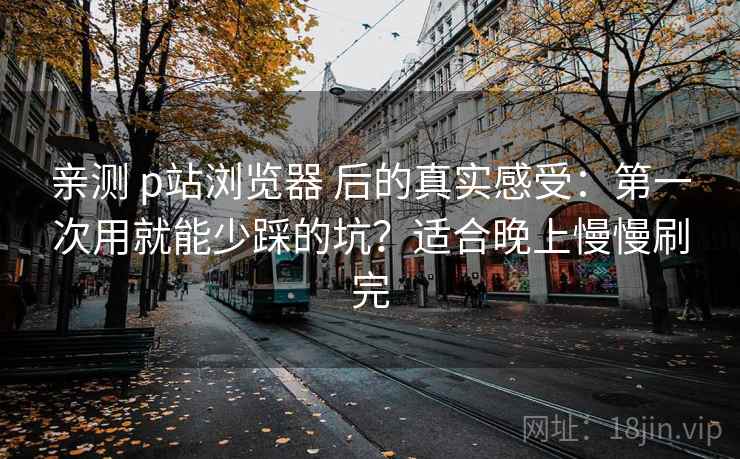 亲测 p站浏览器 后的真实感受:第一次用就能少踩的坑?适合晚上慢慢刷完 亲测 p站浏览器 后的真实感受:第一次用就能少踩的坑?适合晚上慢慢刷完