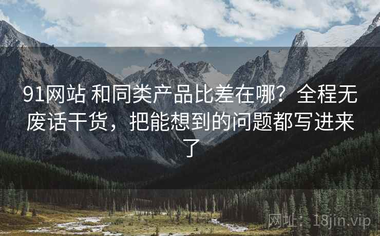 91网站 和同类产品比差在哪？全程无废话干货，把能想到的问题都写进来了
