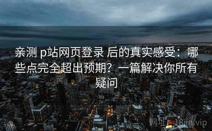 亲测 p站网页登录 后的真实感受：哪些点完全超出预期？一篇解决你所有疑问
