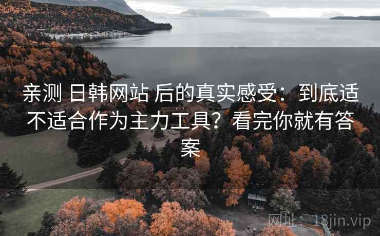 亲测 日韩网站 后的真实感受:到底适不适合作为主力工具?看完你就有答案 亲测 日韩网站 后的真实感受:到底适不适合作为主力工具?看完你就有答案