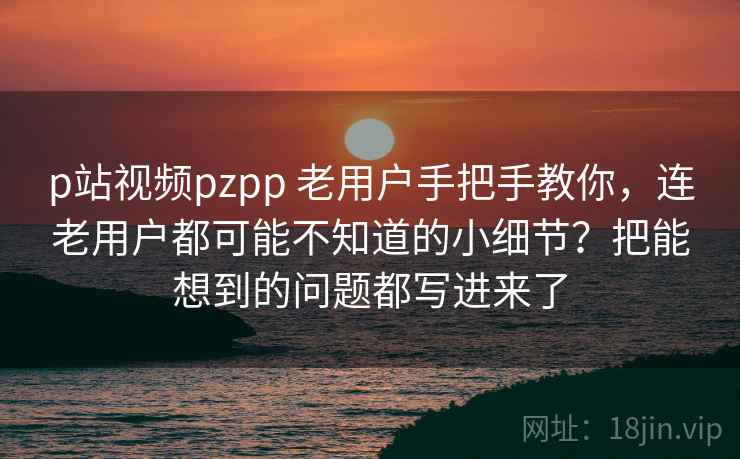p站视频pzpp 老用户手把手教你，连老用户都可能不知道的小细节？把能想到的问题都写进来了