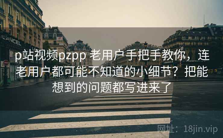 p站视频pzpp 老用户手把手教你,连老用户都可能不知道的小细节?把能想到的问题都写进来了 p站视频pzpp 老用户手把手教你,连老用户都可能不知道的小细节?把能想到的问题都写进来了