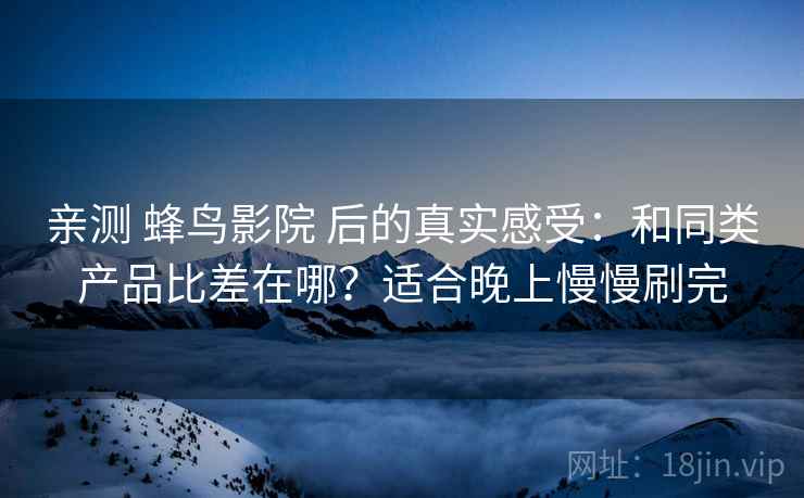 亲测 蜂鸟影院 后的真实感受:和同类产品比差在哪?适合晚上慢慢刷完 亲测 蜂鸟影院 后的真实感受:和同类产品比差在哪?适合晚上慢慢刷完