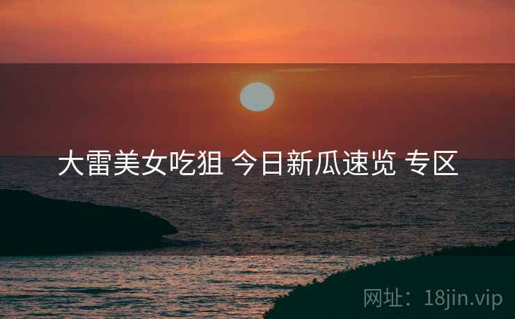 大雷美女吃狙 今日新瓜速览 专区 大雷美女吃狙 今日新瓜速览 专区