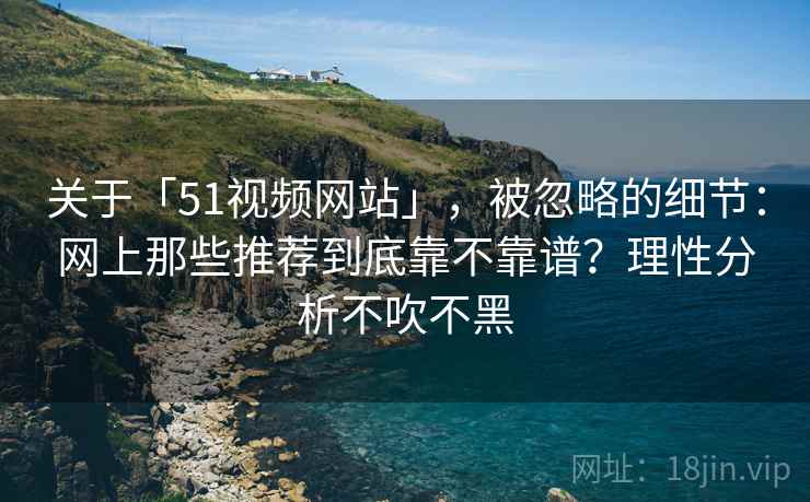关于「51视频网站」，被忽略的细节：网上那些推荐到底靠不靠谱？理性分析不吹不黑