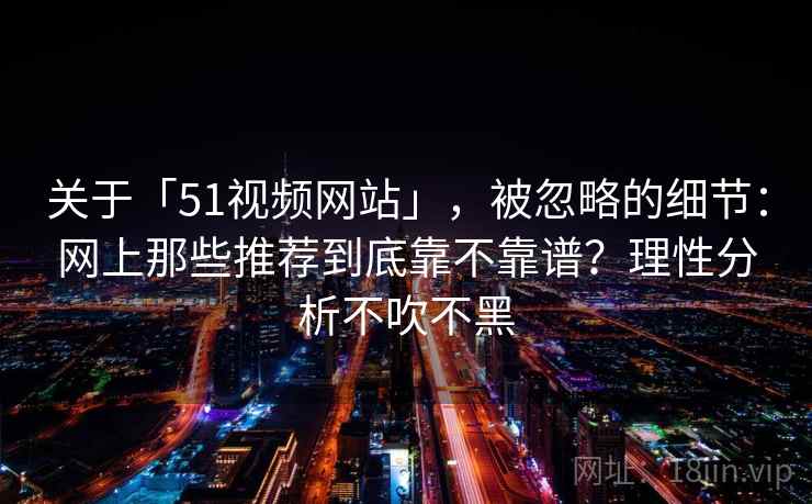 关于「51视频网站」,被忽略的细节:网上那些推荐到底靠不靠谱?理性分析不吹不黑 关于「51视频网站」,被忽略的细节:网上那些推荐到底靠不靠谱?理性分析不吹不黑