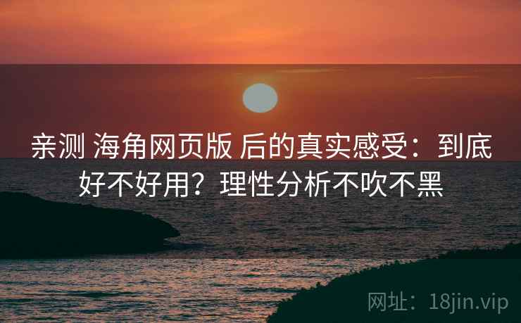 亲测 海角网页版 后的真实感受：到底好不好用？理性分析不吹不黑