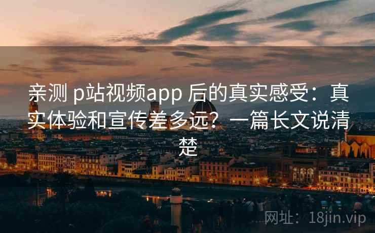 亲测 p站视频app 后的真实感受:真实体验和宣传差多远?一篇长文说清楚 亲测 p站视频app 后的真实感受:真实体验和宣传差多远?一篇长文说清楚
