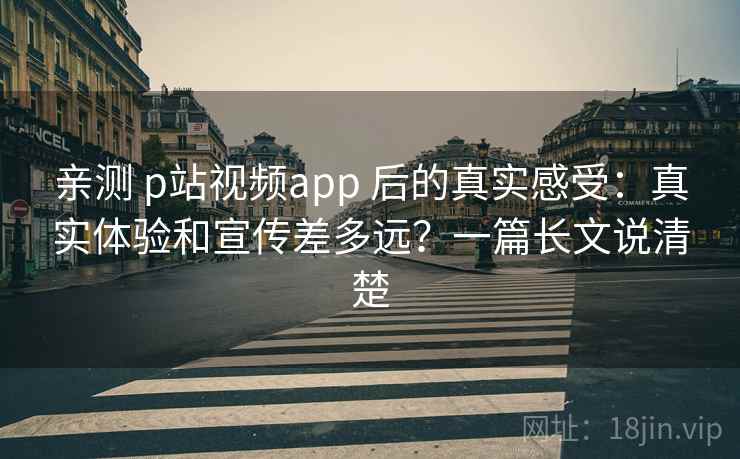 亲测 p站视频app 后的真实感受:真实体验和宣传差多远?一篇长文说清楚 亲测 p站视频app 后的真实感受:真实体验和宣传差多远?一篇长文说清楚