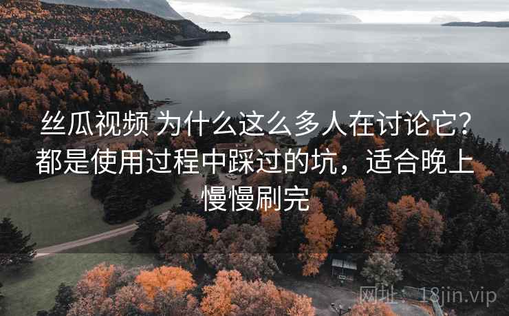 丝瓜视频 为什么这么多人在讨论它？都是使用过程中踩过的坑，适合晚上慢慢刷完